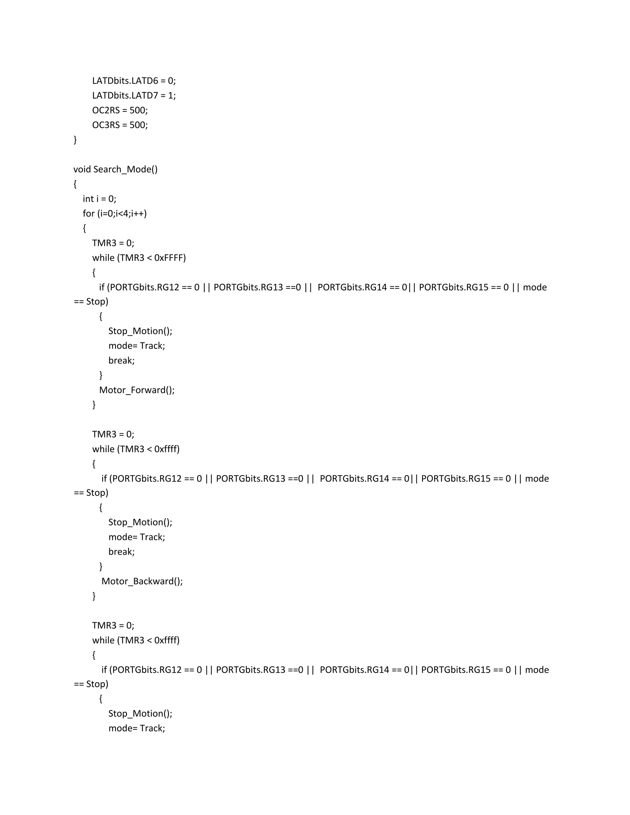 LATDbits.LATD6 = 0;
LATDbits.LATD7 = 1;
OC2RS = 500;
OC3RS = 500;
}
void Search_Mode()
{
int i = 0;
for (i=0;i<4;i++)
{
TMR3 = 0;
while (TMR3 < 0xFFFF)
{
if (PORTGbits.RG12 == 0 || PORTGbits.RG13 ==0 || PORTGbits.RG14 == 0|| PORTGbits.RG15 == 0 || mode
== Stop)
{
Stop_Motion();
mode= Track;
break;
}
Motor_Forward();
}
TMR3 = 0;
while (TMR3 < 0xffff)
{
if (PORTGbits.RG12 == 0 || PORTGbits.RG13 ==0 || PORTGbits.RG14 == 0|| PORTGbits.RG15 == 0 || mode
== Stop)
{
Stop_Motion();
mode= Track;
break;
}
Motor_Backward();
}
TMR3 = 0;
while (TMR3 < 0xffff)
{
if (PORTGbits.RG12 == 0 || PORTGbits.RG13 ==0 || PORTGbits.RG14 == 0|| PORTGbits.RG15 == 0 || mode
== Stop)
{
Stop_Motion();
mode= Track;
 