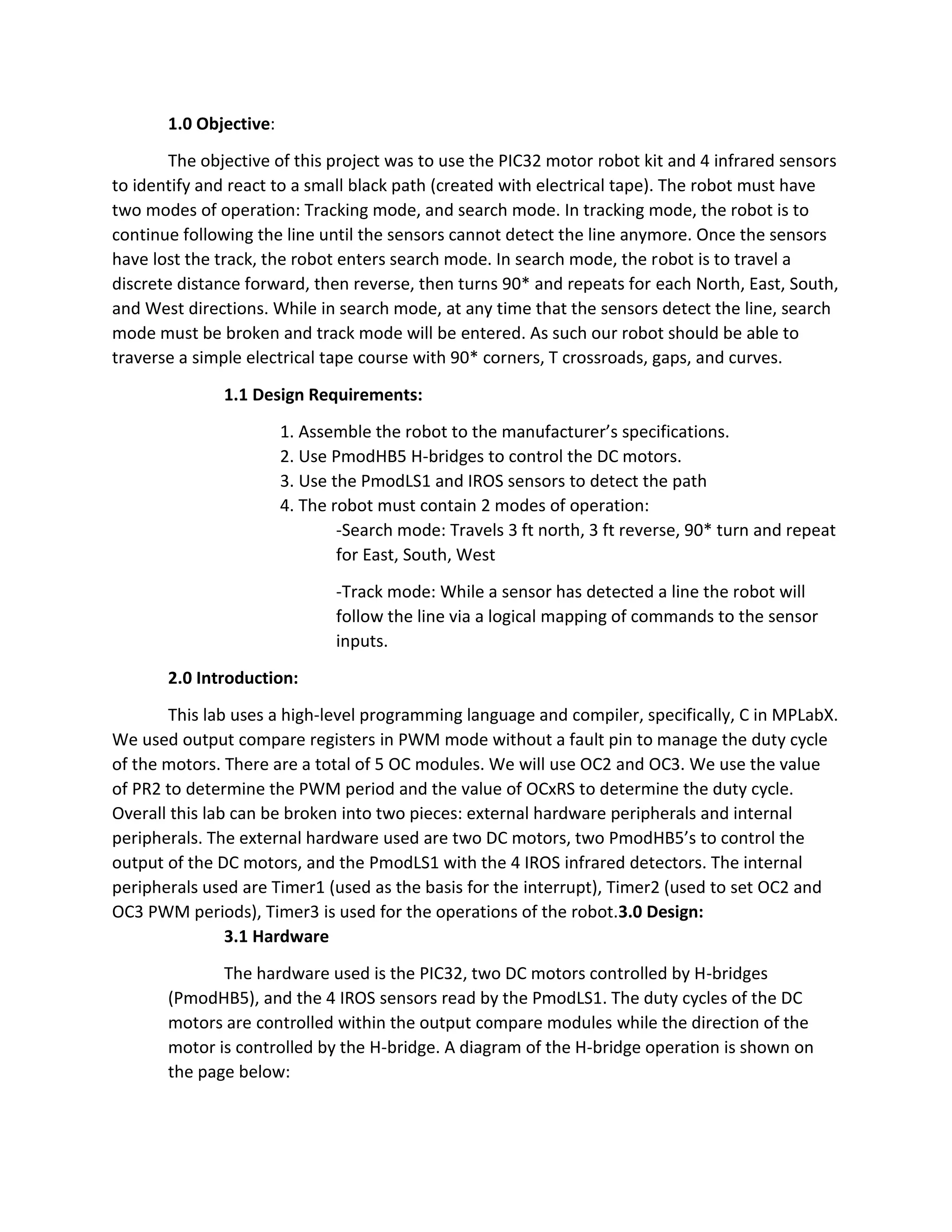 1.0 Objective:
The objective of this project was to use the PIC32 motor robot kit and 4 infrared sensors
to identify and react to a small black path (created with electrical tape). The robot must have
two modes of operation: Tracking mode, and search mode. In tracking mode, the robot is to
continue following the line until the sensors cannot detect the line anymore. Once the sensors
have lost the track, the robot enters search mode. In search mode, the robot is to travel a
discrete distance forward, then reverse, then turns 90* and repeats for each North, East, South,
and West directions. While in search mode, at any time that the sensors detect the line, search
mode must be broken and track mode will be entered. As such our robot should be able to
traverse a simple electrical tape course with 90* corners, T crossroads, gaps, and curves.
1.1 Design Requirements:
1. Assemble the robot to the manufacturer’s specifications.
2. Use PmodHB5 H-bridges to control the DC motors.
3. Use the PmodLS1 and IROS sensors to detect the path
4. The robot must contain 2 modes of operation:
-Search mode: Travels 3 ft north, 3 ft reverse, 90* turn and repeat
for East, South, West
-Track mode: While a sensor has detected a line the robot will
follow the line via a logical mapping of commands to the sensor
inputs.
2.0 Introduction:
This lab uses a high-level programming language and compiler, specifically, C in MPLabX.
We used output compare registers in PWM mode without a fault pin to manage the duty cycle
of the motors. There are a total of 5 OC modules. We will use OC2 and OC3. We use the value
of PR2 to determine the PWM period and the value of OCxRS to determine the duty cycle.
Overall this lab can be broken into two pieces: external hardware peripherals and internal
peripherals. The external hardware used are two DC motors, two PmodHB5’s to control the
output of the DC motors, and the PmodLS1 with the 4 IROS infrared detectors. The internal
peripherals used are Timer1 (used as the basis for the interrupt), Timer2 (used to set OC2 and
OC3 PWM periods), Timer3 is used for the operations of the robot.3.0 Design:
3.1 Hardware
The hardware used is the PIC32, two DC motors controlled by H-bridges
(PmodHB5), and the 4 IROS sensors read by the PmodLS1. The duty cycles of the DC
motors are controlled within the output compare modules while the direction of the
motor is controlled by the H-bridge. A diagram of the H-bridge operation is shown on
the page below:
 