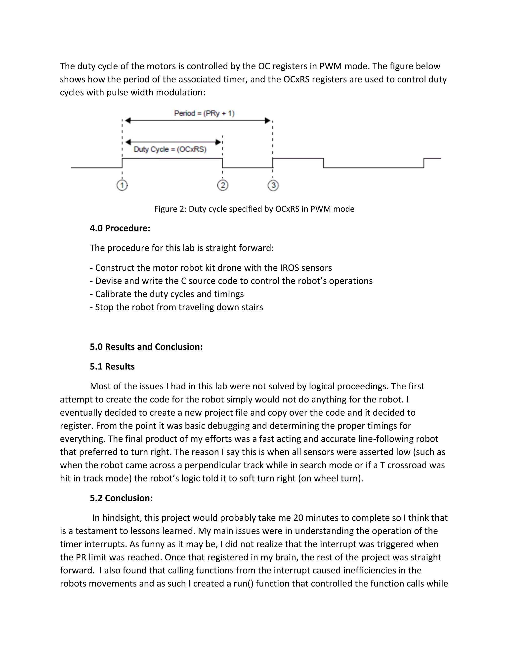 The duty cycle of the motors is controlled by the OC registers in PWM mode. The figure below
shows how the period of the associated timer, and the OCxRS registers are used to control duty
cycles with pulse width modulation:
Figure 2: Duty cycle specified by OCxRS in PWM mode
4.0 Procedure:
The procedure for this lab is straight forward:
- Construct the motor robot kit drone with the IROS sensors
- Devise and write the C source code to control the robot’s operations
- Calibrate the duty cycles and timings
- Stop the robot from traveling down stairs
5.0 Results and Conclusion:
5.1 Results
Most of the issues I had in this lab were not solved by logical proceedings. The first
attempt to create the code for the robot simply would not do anything for the robot. I
eventually decided to create a new project file and copy over the code and it decided to
register. From the point it was basic debugging and determining the proper timings for
everything. The final product of my efforts was a fast acting and accurate line-following robot
that preferred to turn right. The reason I say this is when all sensors were asserted low (such as
when the robot came across a perpendicular track while in search mode or if a T crossroad was
hit in track mode) the robot’s logic told it to soft turn right (on wheel turn).
5.2 Conclusion:
In hindsight, this project would probably take me 20 minutes to complete so I think that
is a testament to lessons learned. My main issues were in understanding the operation of the
timer interrupts. As funny as it may be, I did not realize that the interrupt was triggered when
the PR limit was reached. Once that registered in my brain, the rest of the project was straight
forward. I also found that calling functions from the interrupt caused inefficiencies in the
robots movements and as such I created a run() function that controlled the function calls while
 