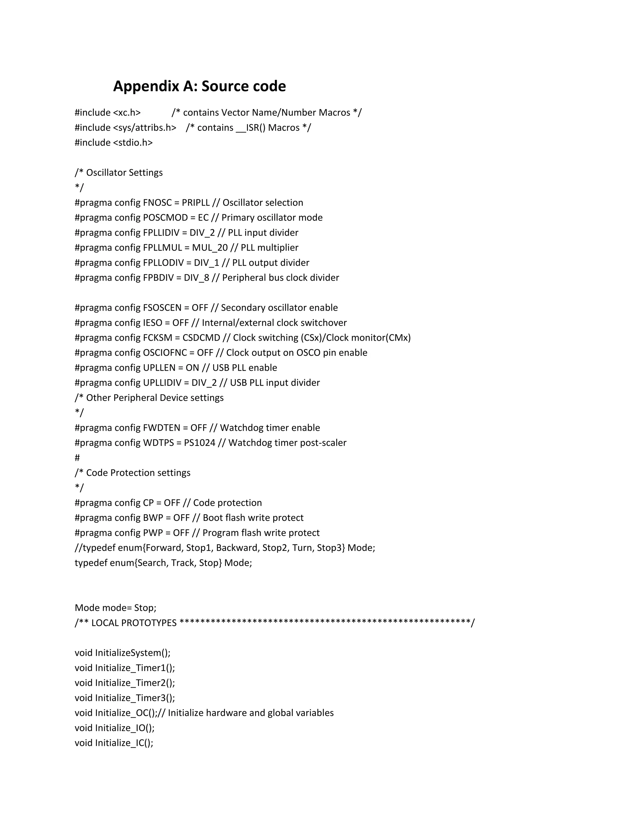 Appendix A: Source code
#include <xc.h> /* contains Vector Name/Number Macros */
#include <sys/attribs.h> /* contains __ISR() Macros */
#include <stdio.h>
/* Oscillator Settings
*/
#pragma config FNOSC = PRIPLL // Oscillator selection
#pragma config POSCMOD = EC // Primary oscillator mode
#pragma config FPLLIDIV = DIV_2 // PLL input divider
#pragma config FPLLMUL = MUL_20 // PLL multiplier
#pragma config FPLLODIV = DIV_1 // PLL output divider
#pragma config FPBDIV = DIV_8 // Peripheral bus clock divider
#pragma config FSOSCEN = OFF // Secondary oscillator enable
#pragma config IESO = OFF // Internal/external clock switchover
#pragma config FCKSM = CSDCMD // Clock switching (CSx)/Clock monitor(CMx)
#pragma config OSCIOFNC = OFF // Clock output on OSCO pin enable
#pragma config UPLLEN = ON // USB PLL enable
#pragma config UPLLIDIV = DIV_2 // USB PLL input divider
/* Other Peripheral Device settings
*/
#pragma config FWDTEN = OFF // Watchdog timer enable
#pragma config WDTPS = PS1024 // Watchdog timer post-scaler
#
/* Code Protection settings
*/
#pragma config CP = OFF // Code protection
#pragma config BWP = OFF // Boot flash write protect
#pragma config PWP = OFF // Program flash write protect
//typedef enum{Forward, Stop1, Backward, Stop2, Turn, Stop3} Mode;
typedef enum{Search, Track, Stop} Mode;
Mode mode= Stop;
/** LOCAL PROTOTYPES ********************************************************/
void InitializeSystem();
void Initialize_Timer1();
void Initialize_Timer2();
void Initialize_Timer3();
void Initialize_OC();// Initialize hardware and global variables
void Initialize_IO();
void Initialize_IC();
 