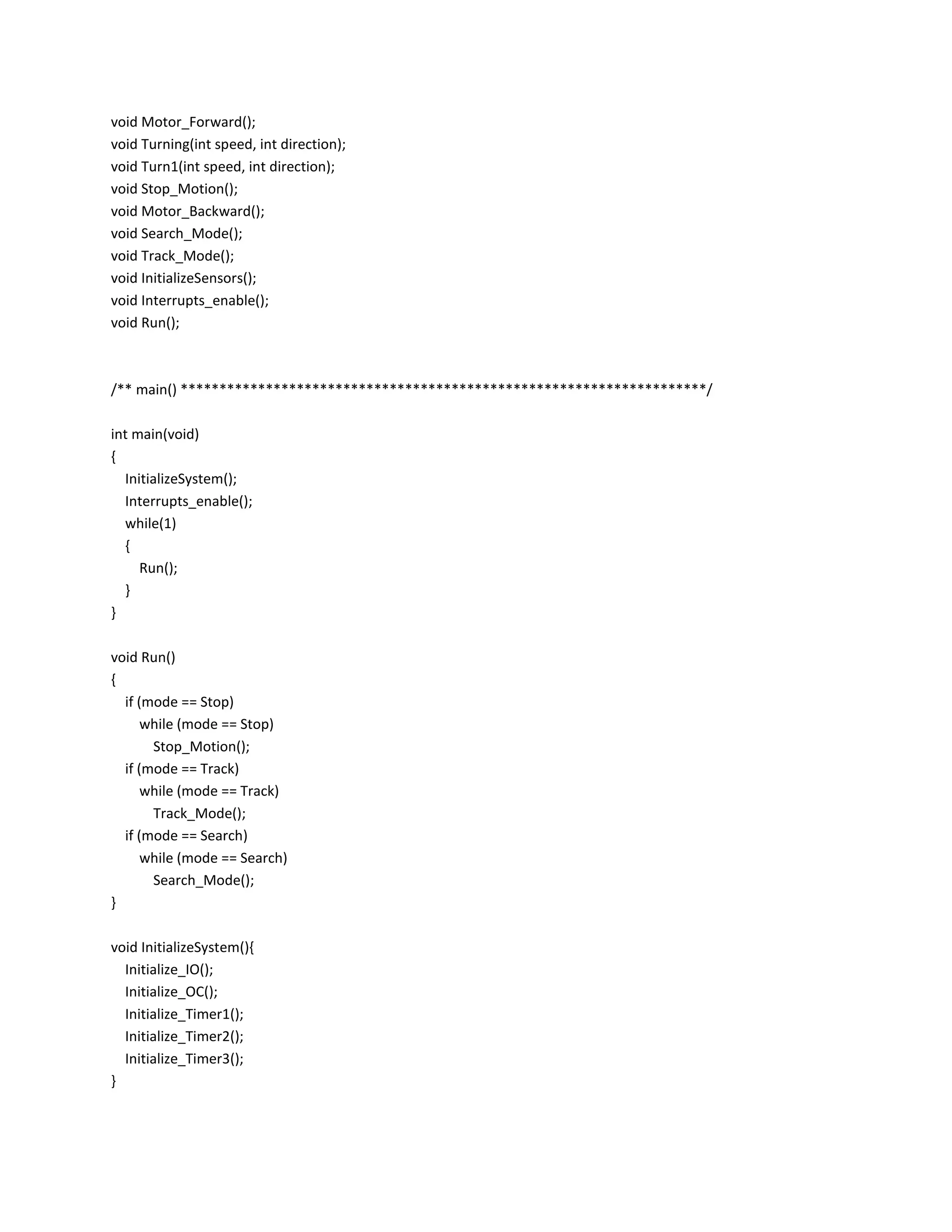 void Motor_Forward();
void Turning(int speed, int direction);
void Turn1(int speed, int direction);
void Stop_Motion();
void Motor_Backward();
void Search_Mode();
void Track_Mode();
void InitializeSensors();
void Interrupts_enable();
void Run();
/** main() ********************************************************************/
int main(void)
{
InitializeSystem();
Interrupts_enable();
while(1)
{
Run();
}
}
void Run()
{
if (mode == Stop)
while (mode == Stop)
Stop_Motion();
if (mode == Track)
while (mode == Track)
Track_Mode();
if (mode == Search)
while (mode == Search)
Search_Mode();
}
void InitializeSystem(){
Initialize_IO();
Initialize_OC();
Initialize_Timer1();
Initialize_Timer2();
Initialize_Timer3();
}
 