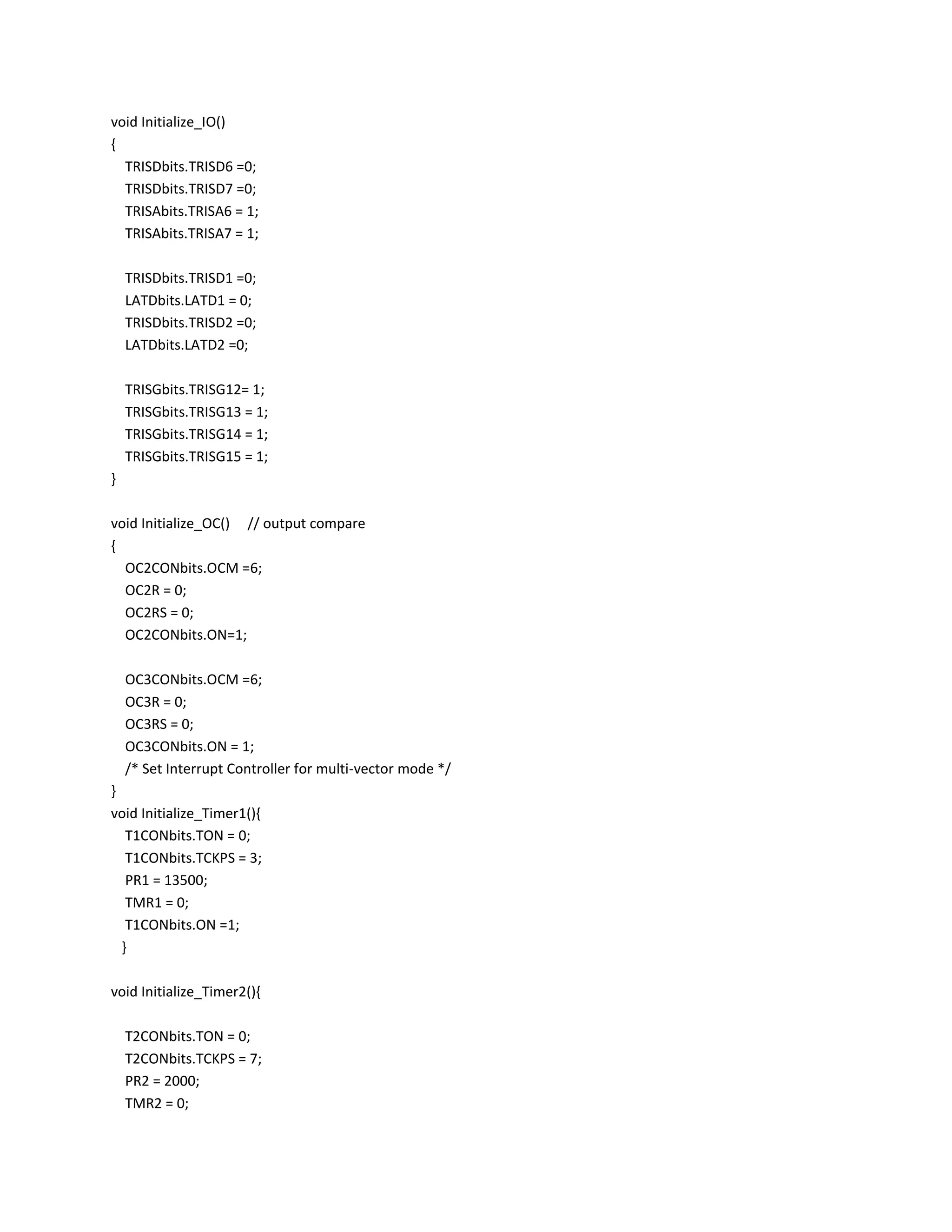 void Initialize_IO()
{
TRISDbits.TRISD6 =0;
TRISDbits.TRISD7 =0;
TRISAbits.TRISA6 = 1;
TRISAbits.TRISA7 = 1;
TRISDbits.TRISD1 =0;
LATDbits.LATD1 = 0;
TRISDbits.TRISD2 =0;
LATDbits.LATD2 =0;
TRISGbits.TRISG12= 1;
TRISGbits.TRISG13 = 1;
TRISGbits.TRISG14 = 1;
TRISGbits.TRISG15 = 1;
}
void Initialize_OC() // output compare
{
OC2CONbits.OCM =6;
OC2R = 0;
OC2RS = 0;
OC2CONbits.ON=1;
OC3CONbits.OCM =6;
OC3R = 0;
OC3RS = 0;
OC3CONbits.ON = 1;
/* Set Interrupt Controller for multi-vector mode */
}
void Initialize_Timer1(){
T1CONbits.TON = 0;
T1CONbits.TCKPS = 3;
PR1 = 13500;
TMR1 = 0;
T1CONbits.ON =1;
}
void Initialize_Timer2(){
T2CONbits.TON = 0;
T2CONbits.TCKPS = 7;
PR2 = 2000;
TMR2 = 0;
 
