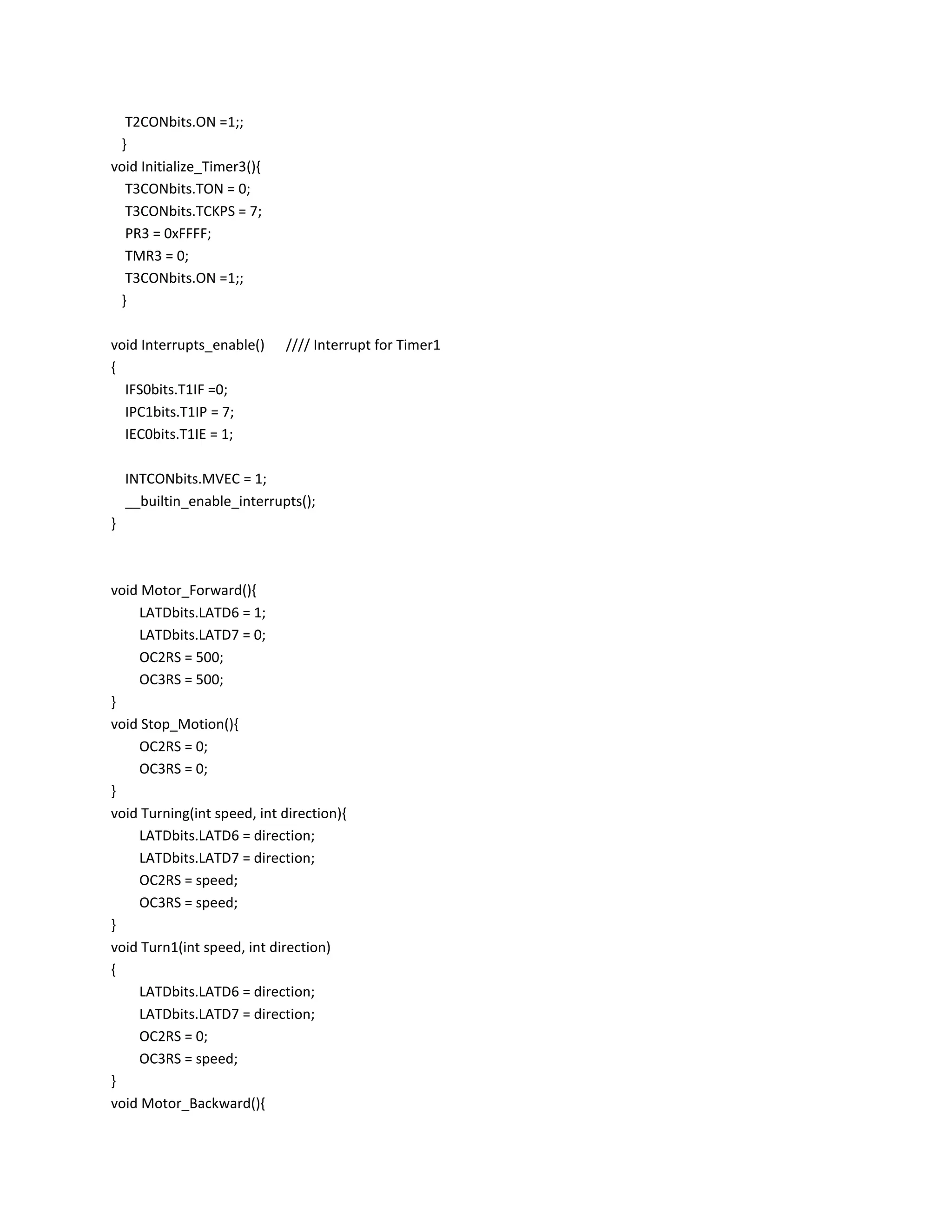 T2CONbits.ON =1;;
}
void Initialize_Timer3(){
T3CONbits.TON = 0;
T3CONbits.TCKPS = 7;
PR3 = 0xFFFF;
TMR3 = 0;
T3CONbits.ON =1;;
}
void Interrupts_enable() //// Interrupt for Timer1
{
IFS0bits.T1IF =0;
IPC1bits.T1IP = 7;
IEC0bits.T1IE = 1;
INTCONbits.MVEC = 1;
__builtin_enable_interrupts();
}
void Motor_Forward(){
LATDbits.LATD6 = 1;
LATDbits.LATD7 = 0;
OC2RS = 500;
OC3RS = 500;
}
void Stop_Motion(){
OC2RS = 0;
OC3RS = 0;
}
void Turning(int speed, int direction){
LATDbits.LATD6 = direction;
LATDbits.LATD7 = direction;
OC2RS = speed;
OC3RS = speed;
}
void Turn1(int speed, int direction)
{
LATDbits.LATD6 = direction;
LATDbits.LATD7 = direction;
OC2RS = 0;
OC3RS = speed;
}
void Motor_Backward(){
 