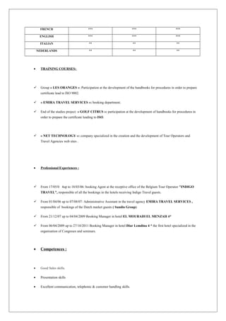 FRENCH *** *** ***
ENGLISH *** *** ***
ITALIAN ** ** **
NEDERLANDS ** ** **
• TRAINING COURSES:
 Group « LES ORANGES »: Participation at the development of the handbooks for procedures in order to prepare
certificate lead to ISO 9002.
 « EMIRA TRAVEL SERVICES »: booking department.
 End of the studies project: « GOLF CITRUS »: participation at the development of handbooks for procedures in
order to prepare the certificate leading to ISO.
 « NET TECHNOLOGY »: company specialized in the creation and the development of Tour Operators and
Travel Agencies web sites .
• Professional Experiences :
 From 17/05/0 4up to 18/03/06: booking Agent at the receptive office of the Belgium Tour Operator "INDIGO
TRAVEL", responsible of all the bookings in the hotels receiving Indigo Travel guests.
 From 01/04/06 up to 07/08/07: Administrative Assistant in the travel agency EMIRA TRAVEL SERVICES ,
responsible of bookings of the Dutch market guests ( Sundio Group)
 From 21/12/07 up to 04/04/2009 Booking Manager in hotel EL MOURADI EL MENZAH 4*
 From 06/04/2009 up to 27/10/2011 Booking Manager in hotel Diar Lemdina 4 * the first hotel specialized in the
organisation of Congreses and seminars.
• Competences :
• Good Sales skills.
• Presentation skills
• Excellent communication, telephonic & customer handling skills.
 