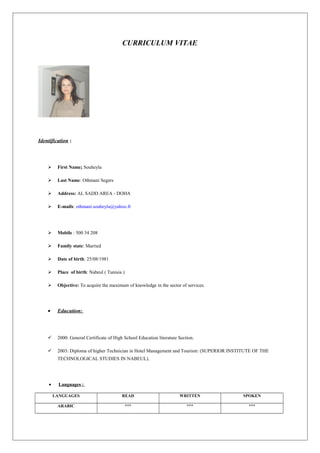CURRICULUM VITAE
Identification :
 First Name: Souheyla
 Last Name: Othmani Segers
 Address: AL SADD AREA - DOHA
 E-mails: othmani.souheyla@yahoo.fr
 Mobile : 500 34 208
 Family state: Married
 Date of birth: 25/08/1981
 Place of birth: Nabeul ( Tunisia )
 Objective: To acquire the maximum of knowledge in the sector of services.
• Education:
 2000: General Certificate of High School Education literature Section.
 2003: Diploma of higher Technician in Hotel Management and Tourism: (SUPERIOR INSTITUTE OF THE
TECHNOLOGICAL STUDIES IN NABEUL).
• Languages :
LANGUAGES READ WRITTEN SPOKEN
ARABIC *** *** ***
 