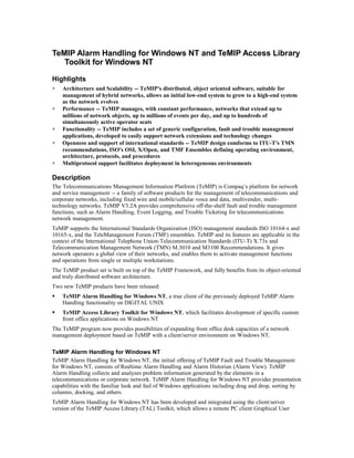 TeMIP Alarm Handling for Windows NT and TeMIP Access Library
Toolkit for Windows NT
Highlights
∗ Architecture and Scalability -- TeMIP's distributed, object oriented software, suitable for
management of hybrid networks, allows an initial low-end system to grow to a high-end system
as the network evolves
∗ Performance -- TeMIP manages, with constant performance, networks that extend up to
millions of network objects, up to millions of events per day, and up to hundreds of
simultaneously active operator seats
∗ Functionality -- TeMIP includes a set of generic configuration, fault and trouble management
applications, developed to easily support network extensions and technology changes
∗ Openness and support of international standards -- TeMIP design comforms to ITU-T's TMN
recommendations, ISO's OSI, X/Open, and TMF Ensembles defining operating environment,
architecture, protocols, and procedures
∗ Multiprotocol support facilitates deployment in heterogeneous environments
Description
The Telecommunications Management Information Platform (TeMIP) is Compaq’s platform for network
and service management -- a family of software products for the management of telecommunications and
corporate networks, including fixed wire and mobile/cellular voice and data, multivendor, multi-
technology networks. TeMIP V3.2A provides comprehensive off-the-shelf fault and trouble management
functions, such as Alarm Handling, Event Logging, and Trouble Ticketing for telecommunications
network management.
TeMIP supports the International Standards Organization (ISO) management standards ISO 10164-x and
10165-x, and the TeleManagement Forum (TMF) ensembles. TeMIP and its features are applicable in the
context of the International Telephone Union-Telecommunication Standards (ITU-T) X.73x and
Telecommunication Management Network (TMN) M.3010 and M3100 Recommendations. It gives
network operators a global view of their networks, and enables them to activate management functions
and operations from single or multiple workstations.
The TeMIP product set is built on top of the TeMIP Framework, and fully benefits from its object-oriented
and truly distributed software architecture.
Two new TeMIP products have been released:
 TeMIP Alarm Handling for Windows NT, a true client of the previously deployed TeMIP Alarm
Handling functionality on DIGITAL UNIX
 TeMIP Access Library Toolkit for Windows NT, which facilitates development of specific custom
front office applications on Windows NT
The TeMIP program now provides possibilities of expanding front office desk capacities of a network
management deployment based on TeMIP with a client/server environment on Windows NT.
TeMIP Alarm Handling for Windows NT
TeMIP Alarm Handling for Windows NT, the initial offering of TeMIP Fault and Trouble Management
for Windows NT, consists of Realtime Alarm Handling and Alarm Historian (Alarm View). TeMIP
Alarm Handling collects and analyzes problem information generated by the elements in a
telecommunications or corporate network. TeMIP Alarm Handling for Windows NT provides presentation
capabilities with the familiar look and feel of Windows applications including drag and drop, sorting by
columns, docking, and others.
TeMIP Alarm Handling for Windows NT has been developed and integrated using the client/server
version of the TeMIP Access Library (TAL) Toolkit, which allows a remote PC client Graphical User
 