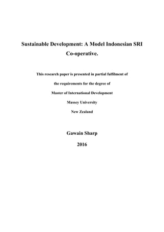 Sustainable Development: A Model Indonesian SRI
Co-operative.
This research paper is presented in partial fulfilment of
the requirements for the degree of
Master of International Development
Massey University
New Zealand
Gawain Sharp
2016
 
