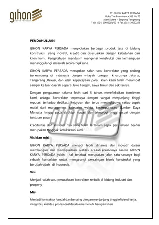 PT. GIHON KARYA PERSADA
Ruko The Prominence38E No.70
Alam Sutera – Serpong Tangerang
Telp. (021) 30032258/60 II Fax. (021) 30032259
PENDAHULUAN
GIHON KARYA PERSADA menyediakan berbagai produk jasa di bidang
konstruksi yang inovatif, kreatif, dan disesuaikan dengan kebutuhan dari
klien kami. Pengetahuan mendalam mengenai konstruksi dan kemampuan
menanggulangi masalah secara bijaksana.
GIHON KARYA PERSADA merupakan salah satu kontraktor yang sedang
berkembang di Indonesia dengan wilayah cakupan khususnya Jakarta,
Tangerang ,Bekasi, dan oleh kepercayaan para klien kami telah merambat
sampai ke luar daerah seperti Jawa Tengah, Jawa Timur dan sekitarnya.
Dengan pengalaman selama lebih dari 5 tahun, merefleksikan komitmen
kami sebagai kontraktor terpercaya dengan sangat menjunjung tinggi
reputasi terhadap dedikasi, kejujuran dan terus meningkatnya setiap aspek
mulai dari managemen, ketepatan waktu, kesempurnaan, Sumber Daya
Manusia hingga pada struktur inovasi dan teknologi tinggi sesuai dengan
tuntutan pasar.
kredibilitas dan efisiensi nya yang telah tertanam sejak perusahaan berdiri
merupakan tonggak kesuksesan kami.
Visi dan misi
GIHON KARYA PERSADA menjadi lebih dinamis dan inovatif dalam
membangun dan meningkatkan kualitas produk-produknya karena GIHON
KARYA PERSADA yakin hal tersebut merupakan jalan satu-satunya bagi
sebuah kontarktor untuk mengarungi persaingan bisnis konstruksi yang
berubah-ubah di Indonesia.
Visi
Menjadi salah satu perusahaan kontraktor terbaik di bidang industri dan
property
Misi
Menjadi kontraktor handal dan bersaing dengan menjunjung tinggi efisiensi kerja,
integritas, kualitas, profesionalitas dan memenuhi harapan klien
 