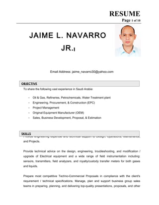 RESUME
Page 1 of 10
JAIME L. NAVARRO
JR.
Email Address: jaime_navarro30@yahoo.com
To share the following vast experience in Saudi Arabia:
- Oil & Gas, Refineries, Petrochemicals, Water Treatment plant
- Engineering, Procurement, & Construction (EPC)
- Project Management
- Original Equipment Manufacturer (OEM)
- Sales, Business Development, Proposal, & Estimation
Provide engineering expertise and technical support to Design, Operations, Maintenance,
and Projects.
Provide technical advice on the design, engineering, troubleshooting, and modification /
upgrade of Electrical equipment and a wide range of field instrumentation including:
sensors, transmitters, field analyzers, and royalty/custody transfer meters for both gases
and liquids.
Prepare most competitive Techno-Commercial Proposals in compliance with the client's
requirement / technical specifications. Manage, plan and support business group sales
teams in preparing, planning, and delivering top-quality presentations, proposals, and other
SKILLSSKILLS
OBJECTIVEOBJECTIVE
 
