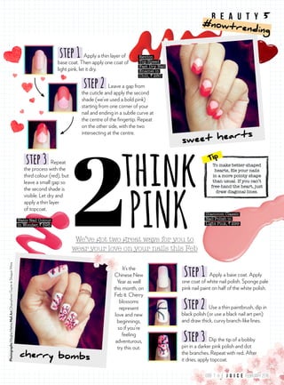 We’ve got two great ways for you to
wear your love on your nails this Feb
think
PINK
step3 Repeat
the process with the
third colour (red), but
leave a small gap so
the second shade is
visible. Let dry and
apply a thin layer
of topcoat.
It’s the
Chinese New
Year as well
this month, on
Feb 8. Cherry
blossoms
represent
love and new
beginnings,
so if you’re
feeling
adventurous,
try this out.
cherry bombs
sweet hearts
step1 Apply a thin layer of
base coat. Then apply one coat of
light pink, let it dry.
step2 Leave a gap from
the cuticle and apply the second
shade (we’ve used a bold pink)
starting from one corner of your
nail and ending in a subtle curve at
the centre of the fingertip. Repeat
on the other side, with the two
intersecting at the centre.
Natio Nail Colour
in Wonder, ` 595
Step1 Apply a base coat. Apply
one coat of white nail polish. Sponge pale
pink nail paint on half of the white polish.
Step2 Use a thin paintbrush, dip in
black polish (or use a black nail art pen)
and draw thick, curvy branch-like lines.
Step3 Dip the tip of a bobby
pin in a darker pink polish and dot
the branches. Repeat with red. After
it dries, apply topcoat.
To make better-shaped
hearts, file your nails
in a more pointy shape
than usual. If you can’t
free-hand the heart, just
draw diagonal lines.
Tip
Revlon
Top Speed
Fast Dry Nail
Enamel in
Chili, ` 280
Glamcom Classic
Nail Polish in
Light Pink, ` 299
PhotographsMeghaMehtaNailArtDhanashreeGupte&ShagunMitra
b e a u t y 5
#nowtrending
099 FEBRUARY 2016T H E
 