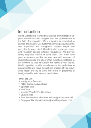 Introduction
World Migration is founded by a group of immigration ex-
pert’s consultants and Lawyers who are professionals in
the field of Immigration. World migration is committed to
service and quality. Our customer service policy make the
visa application and immigration process simple and
worry fee for each client. Our dedicated and expert team,
who together speaks different languages. We provide
timely migration advice to each client. Our team have
good experience so that we can deal with complex of
immigration cases and ensure that migration strategies to
be followed so that we satisfy the needs of our clients.
World migration provide assistance for the perfection to
preparing file and move through the process of visa insur-
ance faster and try to avoid the errors in preparing of
immigration file to its desired destination.
What We Do:
> Immigration Services
> PR to Canda and Australia
> Sponsor Visa
> Visit Visa
> Investor Visa for EU Countries
> Student Visa
> Free Assessment: visit www.worldmigrations.com OR
> Drop your CV at assessment@worldmigrations.com
 