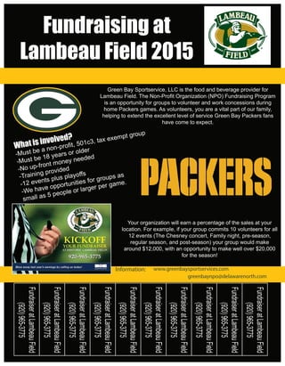 FundraiseratLambeauField
(920)965-3775
Fundraising at
Lambeau Field 2015
FundraiseratLambeauField
(920)965-3775
FundraiseratLambeauField
(920)965-3775
FundraiseratLambeauField
(920)965-3775
FundraiseratLambeauField
(920)965-3775
FundraiseratLambeauField
(920)965-3775
FundraiseratLambeauField
(920)965-3775
FundraiseratLambeauField
(920)965-3775
FundraiseratLambeauField
(920)965-3775Your organization will earn a percentage of the sales at your
location. For example, if your group commits 10 volunteers for all
12 events (The Chesney concert, Family night, pre-season,
regular season, and post-season) your group would make
around $12,000, with an opportunity to make well over $20,000
for the season!
Green Bay Sportservice, LLC is the food and beverage provider for
Lambeau Field. The Non-Profit Organization (NPO) Fundraising Program
is an opportunity for groups to volunteer and work concessions during
home Packers games. As volunteers, you are a vital part of our family,
helping to extend the excellent level of service Green Bay Packers fans
have come to expect.
FundraiseratLambeauField
(920)965-3775
www.greenbaysportservices.com
greenbaynpo@delawarenorth.com
Information:
 