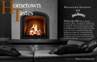 Hometown
Tastes
Warm up with Brown-Forman’s
Hometown Tastes. This group of whiskeys can
be enjoyed by anyone looking to warm up next
to a fireplace. Our premium whiskeys consist
of Woodford Reserve & Jack Daniels. They will
bring you a warm, comfortable feeling while
sitting next an open fire. Consider these fine
whiskeys next time you are working your way
through the aisles of your favorite retail outlet.
It is time to warm up.
Warm Up at Brown-Forman.com
and
 