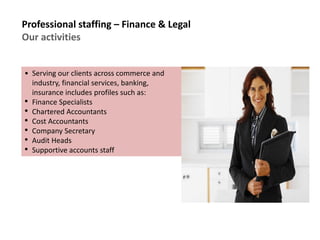 Professional staffing – Finance & Legal
Our activities
• Serving our clients across commerce and
industry, financial services, banking,
insurance includes profiles such as:
• Finance Specialists
• Chartered Accountants
• Cost Accountants
• Company Secretary
• Audit Heads
• Supportive accounts staff
 