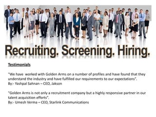 Testimonials
"We have worked with Golden Arms on a number of profiles and have found that they
understand the industry and have fulfilled our requirements to our expectations”.
By:- Yashpal Sahnan – CEO, Jakson
"Golden Arms is not only a recruitment company but a highly responsive partner in our
talent acquisition efforts”.
By:- Umesh Verma – CEO, Starlink Communications
 