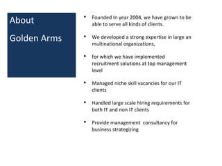 About
Golden Arms
• Founded In year 2004, we have grown to be
able to serve all kinds of clients.
• We developed a strong expertise in large an
multinational organizations,
• for which we have implemented
recruitment solutions at top management
level
• Managed niche skill vacancies for our IT
clients
• Handled large scale hiring requirements for
both IT and non IT clients
• Provide management consultancy for
business strategizing
 