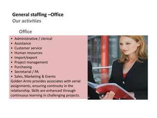 General staffing –Office
Our activities
Office
• Administrative / clerical
• Assistance
• Customer service
• Human resources
• Import/export
• Project management
• Purchasing
• Secretarial / PA
• Sales, Marketing & Events
Golden Arms provides associates with serial
assignments, ensuring continuity in the
relationship. Skills are enhanced through
continuous learning in challenging projects.
 