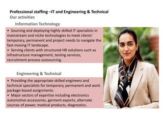 Professional staffing –IT and Engineering & Technical
Our activities
• Sourcing and deploying highly skilled IT specialists in
mainstream and niche technologies to meet clients‘
temporary, permanent and project needs to navigate the
fast-moving IT landscape.
• Serving clients with structured HR solutions such as
infrastructure management, testing services,
recruitment process outsourcing.
Information Technology
• Providing the appropriate skilled engineers and
technical specialists for temporary, permanent and work
package-based assignments.
• Major sectors of expertise including electronics
automotive accessories, garment exports, alternate
sources of power, medical products, diagnostics.
Engineering & Technical
 