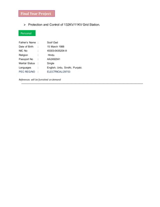  Protection and Control of 132KV/11KV Grid Station.
Father’s Name : Soof Oad
Date of Birth : 15 March 1988
NIC No : 45303-0435204-9
Religion : Hindu
Passport No : AA2492041
Marital Status : Single
Languages : English, Urdu, Sindhi, Punjabi.
PEC REG/NO : ELECTRICAL/29753
References will be furnished on demand
Personal
Final Year Project
 