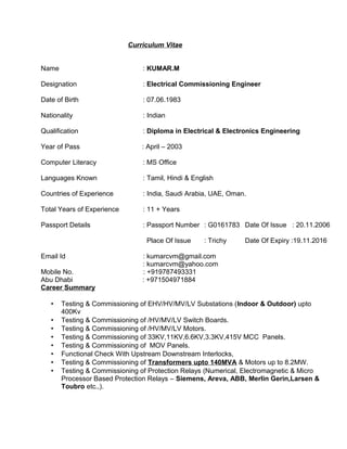 Curriculum Vitae 
Name : KUMAR.M 
Designation : Electrical Commissioning Engineer 
Date of Birth : 07.06.1983 
Nationality : Indian 
Qualification : Diploma in Electrical & Electronics Engineering 
Year of Pass : April – 2003 
Computer Literacy : MS Office 
Languages Known : Tamil, Hindi & English 
Countries of Experience : India, Saudi Arabia, UAE, Oman. 
Total Years of Experience : 11 + Years 
Passport Details : Passport Number : G0161783 Date Of Issue : 20.11.2006 
Place Of Issue : Trichy Date Of Expiry :19.11.2016 
Email Id : kumarcvm@gmail.com 
: kumarcvm@yahoo.com 
Mobile No. : +919787493331 
Abu Dhabi : +971504971884 
Career Summary 
• Testing & Commissioning of EHV/HV/MV/LV Substations (Indoor & Outdoor) upto 
400Kv 
• Testing & Commissioning of /HV/MV/LV Switch Boards. 
• Testing & Commissioning of /HV/MV/LV Motors. 
• Testing & Commissioning of 33KV,11KV,6.6KV,3.3KV,415V MCC Panels. 
• Testing & Commissioning of MOV Panels. 
• Functional Check With Upstream Downstream Interlocks, 
• Testing & Commissioning of Transformers upto 140MVA & Motors up to 8.2MW. 
• Testing & Commissioning of Protection Relays (Numerical, Electromagnetic & Micro 
Processor Based Protection Relays – Siemens, Areva, ABB, Merlin Gerin,Larsen & 
Toubro etc.,). 
 