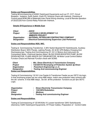 Duties and Responsibilities 
Testing &Commissioning of 400KV Switchyard Equipments such as CT, CVT, Circuit 
Breakers , Isolators, Earth Switch, Earth Pit, Scheme Check with Interlock, Checking of 
Control panel BOM (Bill of Materials),Inter Panel Wiring checking, Local & Remote operation 
of CB,ES,DS from Control Relay Panel with Interlock. 
Details Of Experience in Middle East 
Client : ADCO 
Project : HAFSHAN-2 DEVELOPMENT 1.8 
MMBOPD PROJECT 
Organization : NATIONAL PETROLIUM CONTRACTING COMPANY 
Designation : Electrical Commissioning Supervisor (Job Performer) 
Duties and Responsibilities RDS, WIC. 
Testing & Commissioning Transformer, 3.3KV Switch Boards415V Switchboards, Auxiliary 
Distribution Board, MOV Panels, Lighting Panels, AC & DC UPS Battery Charging And 
Discharging test, Testing And Commissioning Of HV LV Motors And Instrument Air 
Compressor Motor, Chemical Injection Motor, BLOW DOWN BOOSTER PUMP, BLOW 
DOWN MOTOR, FLARE KNOCK OUT DRUM MOTOR. All Motor Local Control Station 
Function Check and Remote Function check with SCMS. 
Client : M/s. Oman Electricity & Transmission Company 
Project : 132/220 KV Revamping of Protection System @ Oman 
Organization : Powertech Engineering L.L.C. 
Designation : Testing And commissioning Engineer 
Duties and Responsibilities 
Testing & Commissioning 132 KV Line Feeder & Transformer Feeder as per OETC trip logic. 
In that revamping project we are using ABB relays. match new protection relay scheme with 
the old scheme .In that ABB relays , we did all the protection functions as per tjhe OETC 
Logic. 
Organization : Oman Electricity Transmission Company 
Project : 132/33KV/Substation. 
Client : Mottmac. 
Designation : Testing And commissioning Engineer 
Duties and Responsibilities 
Testing & Commissioning of 125 MVA(No:10 ) power transformer 33KV Switchboards 
(Siemens),132KV Switchyard Equipments, HT Power Cables, Preparation of Control Cable 
 