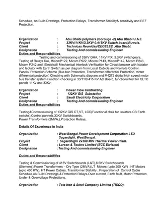 Schedule, As Build Drawings, Protection Relays, Transformer Stability& sensitivity and REF 
Protection. 
Organization : Abu Dhabi polymers (Borouge -2) Abu Dhabi U.A.E 
Project : 33KV/11KV/3.3KV/ 0.415KV Switch board,Ruwais. 
Client : Technicas Reunidas/CEGELEC ,Abu Dhabi. 
Designation : Testing And commissioning Engineer 
Duties and Responsibilities 
Testing and commissioning of 33KV GHA, 11KV PIX, 3.3KV switchgears, 
Testing of Relays like, MicomP122, Micom P922, Micom P143, MicomP142, Micom P243, 
Micom P242 and Electrical/ Mechanical Interlock Verification for Circuit breaker with Isolator 
and Isolator with Earth Switch as per diagram from Local Cubicle and Remote Control 
Panels, Protection Scheme (Bus bar Protection, Transformer differential Protection, motor 
differential protection) Checking with Schematic diagram and M4272 digital high speed motor 
bus transfer system Function checking in 33/11/0.415 KV AC Board, functional test for OLTC 
panels 11Kv and 33Kv. 
Organization : Power Flow Contracting 
Project : 132KV GIS Substation 
Client : Saudi Electricity Corporation 
Designation : Testing And commissioning Engineer 
Duties and Responsibilities 
Testing&Commissioning of 132KV GIS CT,VT, LCC(Functional chek for isolators CB Earth 
switchs),Control pannels,33KV Switchboards, 
Power Transformers (2MVA,),Protection Relays, 
Details Of Experience in India 
Organization : West Bengal Power Development Corporation LTD 
Sagardighi, WestBengal. 
Project : Sagardhighi 2x300 MW Thermal Power Plant. 
Client : Larsen & Toubro Limited (ECC Division) 
Designation :Testing And commissioning Engineer 
Duties and Responsibilities 
Testing & Commissioning of 415V Switchboards (L&T),6.6KV Switchboards 
(Siemens),Power Transformers – Dry Type (2MVA),LT Motors (upto 200 KW) , HT Motors 
(upto 400 KW), HT Power Cables, Transformer Stability , Preparation of Control Cable 
Schedule,As Build Drawings & Protection Relays-Over current, Earth fault, Motor Protection, 
Under & Overvoltage Protections. 
Organization : Tata Iron & Steel Company Limited (TISCO), 
 