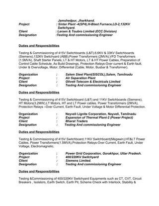 Jamshedpur, Jharkhand. 
Project : Sinter Plant -4(SP4),H-Blast Furnace,LD-2,132KV 
Switchyard. 
Client : Larsen & Toubro Limited (ECC Division) 
Designation :Testing And commissioning Engineer 
Duties and Responsibilities 
Testing & Commissioning of 415V Switchboards (L&T),6.6KV & 33KV Switchboards 
(Siemens),132KV Switchyard (ABB),Power Transformers (2MVA),VFD Transformers 
(1.5MVA), Shaft Starter Panels, LT & HT Motors, LT & HT Power Cables, Preparation of 
Control Cable Schedule, As Build Drawings, Protection Relays-Over current & Earth fault, 
Under & Overvoltage, Motor, Differential (Cable, Motor, Busbar & Transformer). 
Organization : Salem Steel Plant(SISCOL),Salem, Tamilnadu 
Project : Air Separation Plant 
Client : Olivett Telecom & Electricals Limited 
Designation : Testing And commissioning Engineer 
Duties and Responsibilities 
Testing & Commissioning of 415V Switchboard (L&T) and 11KV Switchboards (Siemens), 
HT Motors(3.2MW),LT Motors, HT and LT Power cables, Power Transformers (2MVA), 
Protection Relays –Over Current, Earth Fault, Under Voltage & Motor Differential Protection. 
Organization : Neyveli Lignite Corporation, Neyveli, Tamilnadu 
Project : Expansion of Thermal Plant-2 (Power Project) 
Client : Bharat Traders 
Designation : Testing And commissioning Engineer 
Duties and Responsibilities 
Testing & Commissioning of 415V Switchboard,11KV Switchboard(Megawin),HT&LT Power 
Cables, Power Transformers(1.5MVA),Protection Relays-Over Current, Earth Fault, Under 
Voltage, Electromagnetic. 
Organization : Power Grid Corporation, Gorakhpur, Uttar Pradesh. 
Project : 400/220KV Switchyard 
Client : Siemens Limited. 
Designation : Testing And commissioning Engineer 
Duties and Responsibilities 
Testing &Commissioning of 400/220KV Switchyard Equipments such as CT, CVT, Circuit 
Breakers , Isolators, Earth Switch, Earth Pit, Scheme Check with Interlock, Stability & 
 