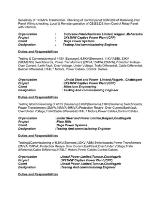Sensitivity of 140MVA Transformer. Checking of Control panel BOM (Bill of Materials),Inter 
Panel Wiring checking, Local & Remote operation of CB,ES,DS from Control Relay Panel 
with Interlock. 
Organization : Indorama Petrochemicals Limited, Nagpur, Maharastra 
Project : 2X15MW Captive Power Plant (CPP) 
Client : Daga Power Systems 
Designation : Testing And commissioning Engineer 
Duties and Responsibilities 
Testing & Commissioning of 415V (Spacege), 6.6KV(Siemens), 11KV(ABB), 33KV 
(SIEMENS) Switchboards, Power Transformers (2MVA,15MVA,25MVA),Protection Relays- 
Over Current, Earth Fault, Over Voltage, Under Voltage, Trafo Differential, Cable Differential, 
Busbar differential, HT&LT Motors, Power Cables, Control Cables. 
Organization :Jindal Steel and Power Limited,Raigarh , Chattisgarh 
Project :3X25MW Captive Power Plant (CPP) 
Client :Milestone Engineering 
Designation : Testing And commissioning Engineer 
Duties and Responsibilities 
Testing &Commissioning of 415V (Siemens),6.6KV(Siemens),11KV(Siemens) Switchboards, 
Power Transformers (2MVA,15MVA,40MVA),Protection Relays- Over Current,Earthfault, 
Over/Under Voltage,Trafo/Cable differential,HT&LT Motors,Power Cables,Control Cables. 
Organization :Jindal Steel and Power Limited,Raigarh,Chattisgarh 
Project :Plate Mills 
Client :Daga Power Systems 
Designation :Testing And commissioning Engineer 
Duties and Responsibilities 
Testing&Commissioning of 6.6KV(Siemens),33KV(ABB) Switchboards,Power Transformers 
(2MVA,15MVA),Protection Relays- Over Current,Earthfault,Over/Under Voltage,Trafo 
differential,Cable Differential,HT&LT Motors,Power Cables,Control Cables. 
Organization :Jindal Power Limited,Tamnar,Chattisgarh 
Project :3X25MW Captive Power Plant (CPP) 
Client :Jindal Power Limited,Tamnar,Chattisgarh 
Designation :Testing And commissioning Engineer 
Duties and Responsibilities 
 