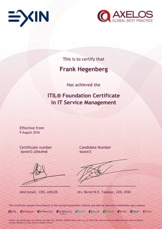 This is to certify that
Frank Hegenberg
Has achieved the
ITIL® Foundation Certificate
in IT Service Management
Effective from
9 August 2016
Certificate number Candidate Number
5644472.20564948 5644472
Abid Ismail, CEO, AXELOS drs. Bernd W.E. Taselaar, CEO, EXIN
This certificate remains the property of the issuing Examination Institute and shall be returned immediately upon request.
AXELOS, the AXELOS logo, the AXELOS swirl logo, ITIL, PRINCE2, PRINCE2 AGILE, MSP, M_o_R, P3M3, P3O, MoP and MoV are registered trade marks of AXELOS
Limited. RESILIA is a trade mark of AXELOS Limited.
 