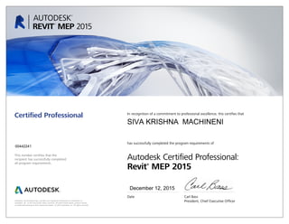 This number certifies that the
recipient has successfully completed
all program requirements.
Certified Professional In recognition of a commitment to professional excellence, this certifies that
has successfully completed the program requirements of
Autodesk Certified Professional:
Revit®
MEP 2015
Date	 Carl Bass
	 President, Chief Executive OfficerAutodesk, the Autodesk logo, and Revit are registered trademarks or trademarks of
Autodesk, Inc., in the USA and/or other countries. All other brand names, product names,
or trademarks belong to their respective holders. © 2015 Autodesk, Inc. All rights reserved.
December 12, 2015
00442241
SIVA KRISHNA MACHINENI
 
