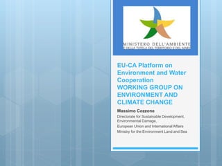 EU-CA Platform on
Environment and Water
Cooperation
WORKING GROUP ON
ENVIRONMENT AND
CLIMATE CHANGE
Massimo Cozzone
Directorate for Sustainable Development,
Environmental Damage,
European Union and International Affairs
Ministry for the Environment Land and Sea
 