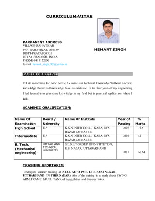 CURRICULUM-VITAE
PARMANENT ADDRESS:
VILLAGE-RAHATIKAR
P.O.- RAHATIKAR, 230139 HEMANT SINGH
DISTT-PRATAPGARH
UTTAR PRADESH, INDIA
PHONE-9415172000
E-mail- hemant_singh_92@yahoo.in
CAREER OBJECTIVE:
TO do something for poor people by using our technical knowledge.Without practical
knowledge theoretical knowledge have no existence. In the four years of my engineering
I had been able to gain some knowledge in my field but its practical application where I
lack.
ACADEMIC QUALIFICATION:
TRAINING UNDRTAKEN:
Undergone summer training at ‘NEEL AUTO PVT. LTD. PANTNAGAR,
UTTRAKHAND (IN THIRD YEAR) Aim of the training is to study about SWING
ARM, FRAME &FUEL TANK of bajaj platina and discover bikes.
Name Of
Examination
Board /
University
Name Of Institute Year of
Passing
%
Marks
High School U.P K.S.N INTER COLL. , KARAHIYA
BAZAR,RAEBARELI
2007 72.5
Intermediate U.P K.S.N INTER COLL. , KARAHIYA
BAZAR,RAEBARELI
2010 61
B. Tech.
(Mechanical
engineering)
UTTRAKHAND
TECHNICAL
UNIVERSITY
S.L.S.E.T GROUP OF INSTITUTION,
U.S. NAGAR, UTTARAKHAND
2015 66.64
 