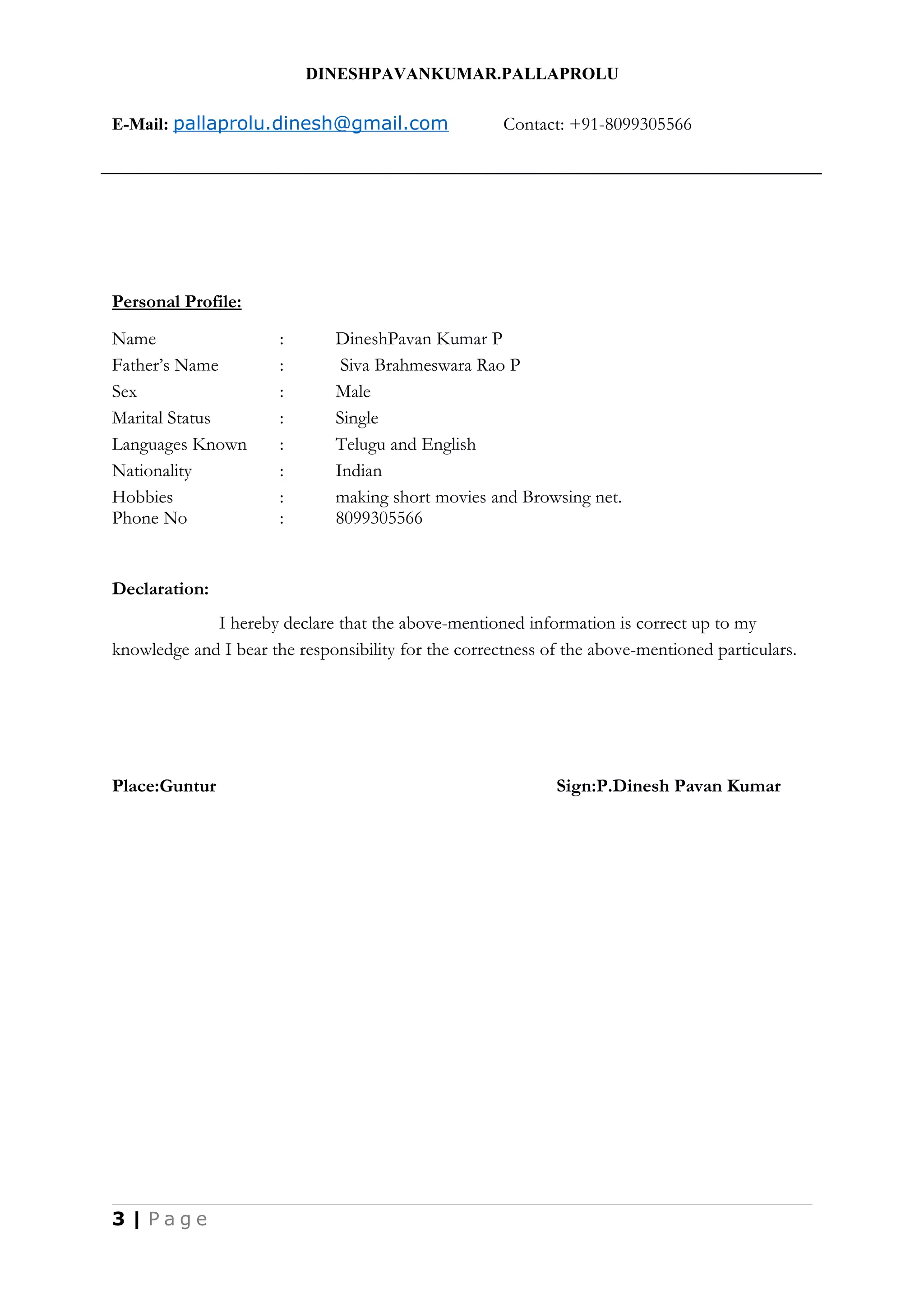 DINESHPAVANKUMAR.PALLAPROLU
E-Mail: pallaprolu.dinesh@gmail.com Contact: +91-8099305566
Personal Profile:
Name : DineshPavan Kumar P
Father’s Name : Siva Brahmeswara Rao P
Sex : Male
Marital Status : Single
Languages Known : Telugu and English
Nationality : Indian
Hobbies : making short movies and Browsing net.
Phone No : 8099305566
Declaration:
I hereby declare that the above-mentioned information is correct up to my
knowledge and I bear the responsibility for the correctness of the above-mentioned particulars.
Place:Guntur Sign:P.Dinesh Pavan Kumar
3 | P a g e
 