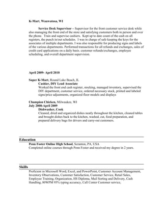 K-Mart, Wauwatosa, WI
Service Desk Supervisor – Supervisor for the front customer service desk while
also managing the front end of the store and satisfying customers both in person and over
the phone. Train and supervise cashiers. Kept up to date count of the cash on all
registers, the punch in/out schedules. I was in charge of safe keeping the keys for the
associates of multiple departments. I was also responsible for producing signs and labels
of the various departments. Performed transactions for all refunds and exchanges, sales of
credit card applications on a daily basis. customer refunds/exchanges, employee
scheduling, and overall department supervision.
April 2009- April 2010
Super K-Mart, Round Lake Beach, IL
Cashier, DIY Lead Associate
Worked the front end cash register, stocking, managed inventory, supervised the
DIY department, customer service, ordered necessary stock, printed and labeled
signs/price adjustments, organized floor models and displays
Champion Chicken, Milwaukee, WI
July 2008-April 2009
Dishwasher, Cook
Cleaned, dried and organized dishes neatly throughout the kitchen, cleaned tables
and brought dishes back to the kitchen, washed, cut, food preparation, and
prepared delivery bags for drivers and carry-out customers.
Education
Penn Foster Online High School, Scranton, PA, USA
Completed online courses through Penn Foster and received my degree in 2 years.
Skills
Proficient in Microsoft Word, Excel, and PowerPoint, Customer Account Management,
Inventory Observations, Customer Satisfaction, Customer Service, Retail Sales,
Employee Training, Organization, HS Diploma, Mail Sorting and Delivery, Cash
Handling, 80WPM 95% typing accuracy, Call Center Customer service,
 