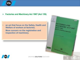  Factories and Machinery Act 1967 (Act 139)
• an act that focus on the Safety, Health and
Welfare of workers at factories.
More concern on the registration and
inspection of machinery.
CREATING SOLUTIONS TOGETHER
 