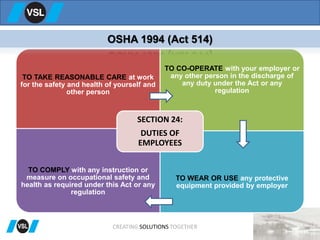 TO TAKE REASONABLE CARE at work
for the safety and health of yourself and
other person
TO CO-OPERATE with your employer or
any other person in the discharge of
any duty under the Act or any
regulation
TO COMPLY with any instruction or
measure on occupational safety and
health as required under this Act or any
regulation
TO WEAR OR USE any protective
equipment provided by employer
SECTION 24:
DUTIES OF
EMPLOYEES
OSHA 1994 (Act 514)
CREATING SOLUTIONS TOGETHER
 