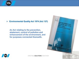  Environmental Quality Act 1974 (Act 127)
CREATING SOLUTIONS TOGETHER
An Act relating to the prevention,
abatement, control of pollution and
enhancement of the environment, and
for purposes connected therewith.
 