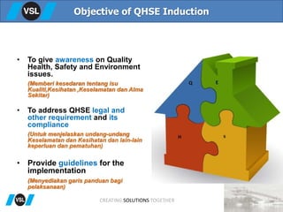 • To give awareness on Quality
Health, Safety and Environment
issues.
(Memberi kesedaran tentang isu
Kualiti,Kesihatan ,Keselamatan dan Alma
Sekitar)
• To address QHSE legal and
other requirement and its
compliance
(Untuk menjelaskan undang-undang
Keselamatan dan Kesihatan dan lain-lain
keperluan dan pematuhan)
• Provide guidelines for the
implementation
(Menyediakan garis panduan bagi
pelaksanaan)
Objective of QHSE Induction
CREATING SOLUTIONS TOGETHER
 