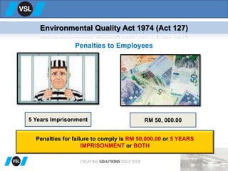 CREATING SOLUTIONS TOGETHER
Environmental Quality Act 1974 (Act 127)
Penalties to Employees
5 Years Imprisonment RM 50, 000.00
Penalties for failure to comply is RM 50,000.00 or 5 YEARS
IMPRISONMENT or BOTH
 