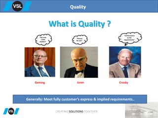 What is Quality ?
Quality
“the only
1 that
matters”
“Fitness
for use”
“conformance
to the
requirements”
Deming Juran Crosby
Generally: Meet fully customer’s express & implied requirements..
CREATING SOLUTIONS TOGETHER
 