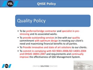 QHSE Policy
Quality Policy
• To be preferred bridge contractor and specialist in pre-
stressing and its associated works.
• To provide outstanding services in line with our quality
commitment with optimum design in meeting our client’s
need and maximizing financial benefits to all parties.
• To Provide innovative and state of art solutions to our clients.
• To commit in complying with ISO 9001:2008,ISO 14001:2004
and OHSAS 18001:2007 and requirements and continually
improve the effectiveness of QSE Management System.
CREATING SOLUTIONS TOGETHER
 