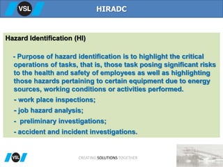 Hazard Identification (HI)
- Purpose of hazard identification is to highlight the critical
operations of tasks, that is, those task posing significant risks
to the health and safety of employees as well as highlighting
those hazards pertaining to certain equipment due to energy
sources, working conditions or activities performed.
- work place inspections;
- job hazard analysis;
- preliminary investigations;
- accident and incident investigations.
HIRADC
CREATING SOLUTIONS TOGETHER
 