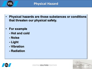 • Physical hazards are those substances or conditions
that threaten our physical safety.
• For example
- Hot and cold
- Noise
- Light
- Vibration
- Radiation
Physical Hazard
CREATING SOLUTIONS TOGETHER
 