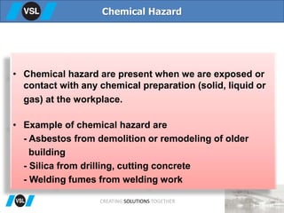 • Chemical hazard are present when we are exposed or
contact with any chemical preparation (solid, liquid or
gas) at the workplace.
• Example of chemical hazard are
- Asbestos from demolition or remodeling of older
building
- Silica from drilling, cutting concrete
- Welding fumes from welding work
Chemical Hazard
CREATING SOLUTIONS TOGETHER
 