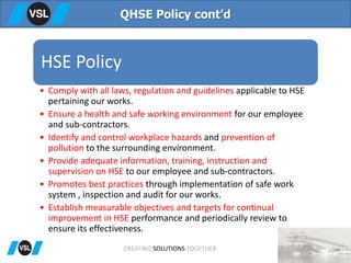 QHSE Policy cont’d
HSE Policy
• Comply with all laws, regulation and guidelines applicable to HSE
pertaining our works.
• Ensure a health and safe working environment for our employee
and sub-contractors.
• Identify and control workplace hazards and prevention of
pollution to the surrounding environment.
• Provide adequate information, training, instruction and
supervision on HSE to our employee and sub-contractors.
• Promotes best practices through implementation of safe work
system , inspection and audit for our works.
• Establish measurable objectives and targets for continual
improvement in HSE performance and periodically review to
ensure its effectiveness.
CREATING SOLUTIONS TOGETHER
 