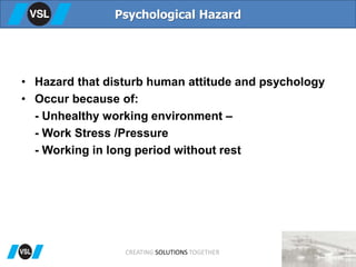 • Hazard that disturb human attitude and psychology
• Occur because of:
- Unhealthy working environment –
- Work Stress /Pressure
- Working in long period without rest
Psychological Hazard
CREATING SOLUTIONS TOGETHER
 