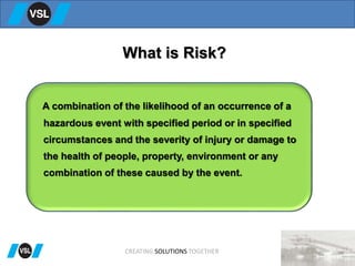 What is Risk?
A combination of the likelihood of an occurrence of a
hazardous event with specified period or in specified
circumstances and the severity of injury or damage to
the health of people, property, environment or any
combination of these caused by the event.
CREATING SOLUTIONS TOGETHER
 