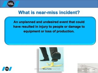 What is near-miss incident?
An unplanned and undesired event that could
have resulted in injury to people or damage to
equipment or loss of production.
CREATING SOLUTIONS TOGETHER
 