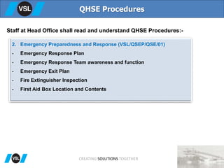 QHSE Procedures
Staff at Head Office shall read and understand QHSE Procedures:-
2. Emergency Preparedness and Response (VSL/QSEP/QSE/01)
- Emergency Response Plan
- Emergency Response Team awareness and function
- Emergency Exit Plan
- Fire Extinguisher Inspection
- First Aid Box Location and Contents
CREATING SOLUTIONS TOGETHER
 
