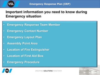 Important information you need to know during
Emergency situation
• Emergency Response Team Member
• Emergency Contact Number
• Emergency Layout Plan
• Assembly Point Area
• Location of Fire Extinguisher
• Location of First Aid Box
• Emergency Procedure
Emergency Response Plan (ERP)
CREATING SOLUTIONS TOGETHER
 